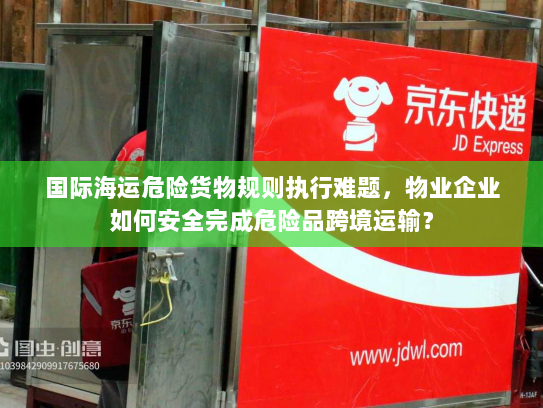 国际海运危险货物规则执行难题,物业企业如何安全完成危险品跨境运输? 国际海运危险货物规则执行难题,物业企业如何安全完成危险品跨境运输?