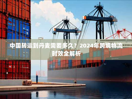 中国转运到丹麦需要多久?2024年跨境物流时效全解析 中国转运到丹麦需要多久?2024年跨境物流时效全解析