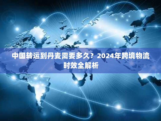 中国转运到丹麦需要多久？2024年跨境物流时效全解析