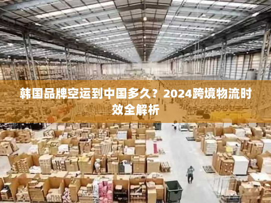韩国品牌空运到中国多久?2024跨境物流时效全解析 韩国品牌空运到中国多久?2024跨境物流时效全解析