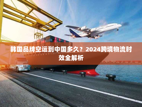 韩国品牌空运到中国多久?2024跨境物流时效全解析 韩国品牌空运到中国多久?2024跨境物流时效全解析