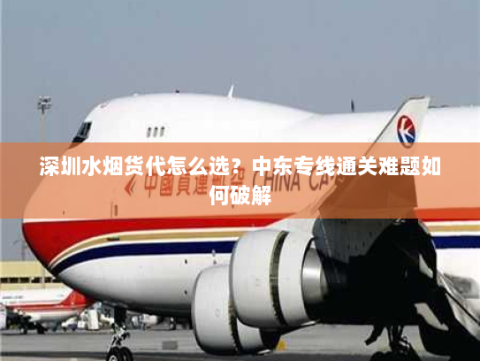 深圳水烟货代怎么选?中东专线通关难题如何破解 深圳水烟货代怎么选?中东专线通关难题如何破解