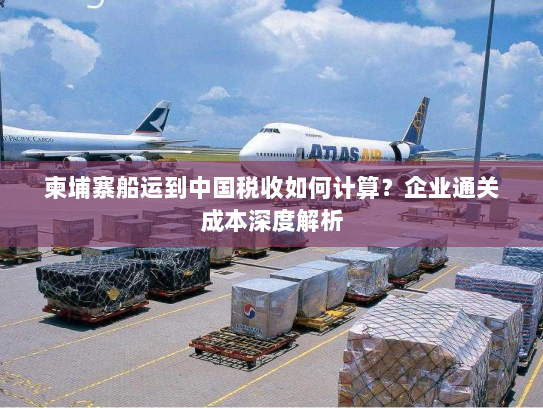 柬埔寨船运到中国税收如何计算?企业通关成本深度解析 柬埔寨船运到中国税收如何计算?企业通关成本深度解析