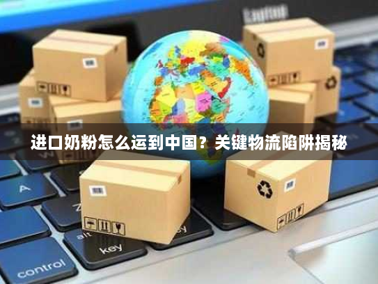 进口奶粉怎么运到中国?关键物流陷阱揭秘 进口奶粉怎么运到中国?关键物流陷阱揭秘