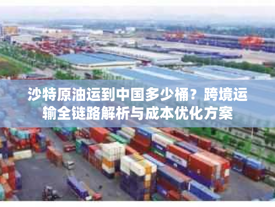 沙特原油运到中国多少桶？跨境运输全链路解析与成本优化方案