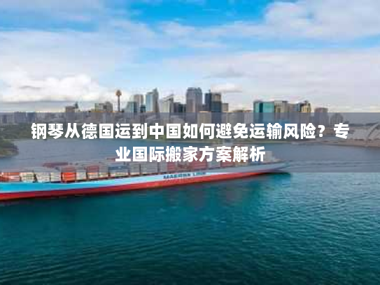 钢琴从德国运到中国如何避免运输风险?专业国际搬家方案解析 钢琴从德国运到中国如何避免运输风险?专业国际搬家方案解析