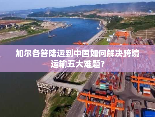 加尔各答陆运到中国如何解决跨境运输五大难题？