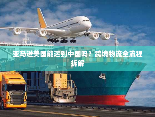 亚马逊美国能运到中国吗?跨境物流全流程拆解 亚马逊美国能运到中国吗?跨境物流全流程拆解