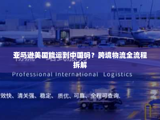 亚马逊美国能运到中国吗?跨境物流全流程拆解 亚马逊美国能运到中国吗?跨境物流全流程拆解