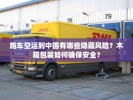 跑车空运到中国有哪些隐藏风险？木箱包装如何确保安全？