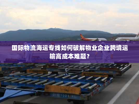 国际物流海运专线如何破解物业企业跨境运输高成本难题? 国际物流海运专线如何破解物业企业跨境运输高成本难题?