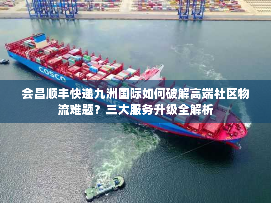 会昌顺丰快递九洲国际如何破解高端社区物流难题?三大服务升级全解析 会昌顺丰快递九洲国际如何破解高端社区物流难题?三大服务升级全解析