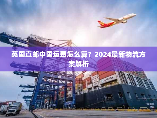 英国直邮中国运费怎么算?2024最新物流方案解析 英国直邮中国运费怎么算?2024最新物流方案解析