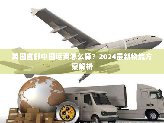 英国直邮中国运费怎么算?2024最新物流方案解析 英国直邮中国运费怎么算?2024最新物流方案解析