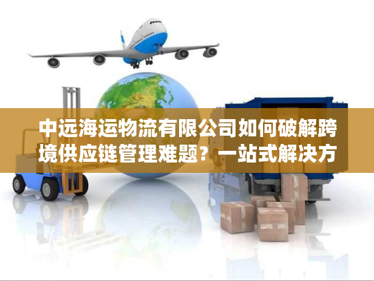中远海运物流有限公司如何破解跨境供应链管理难题？一站式解决方案详解
