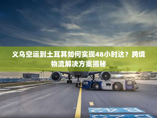 义乌空运到土耳其如何实现48小时达?跨境物流解决方案揭秘 义乌空运到土耳其如何实现48小时达?跨境物流解决方案揭秘