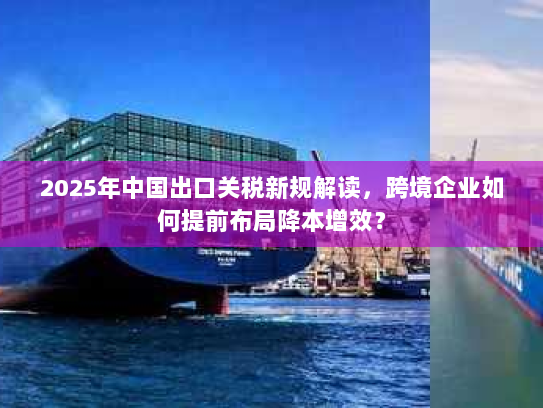 2025年中国出口关税新规解读，跨境企业如何提前布局降本增效？