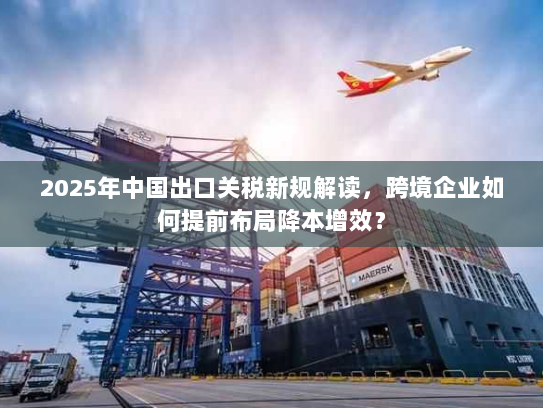 2025年中国出口关税新规解读，跨境企业如何提前布局降本增效？