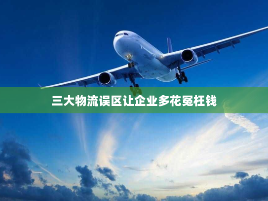 三大物流误区让企业多花冤枉钱 三大物流误区让企业多花冤枉钱