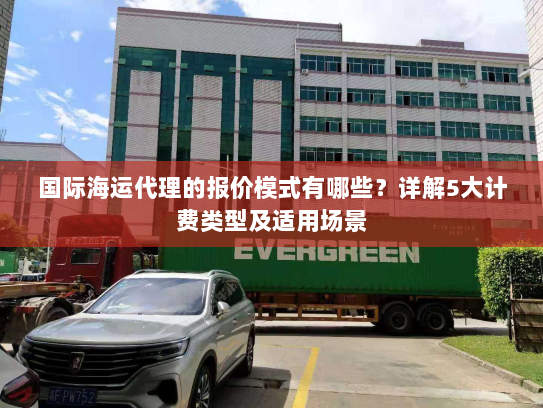 国际海运代理的报价模式有哪些?详解5大计费类型及适用场景 国际海运代理的报价模式有哪些?详解5大计费类型及适用场景