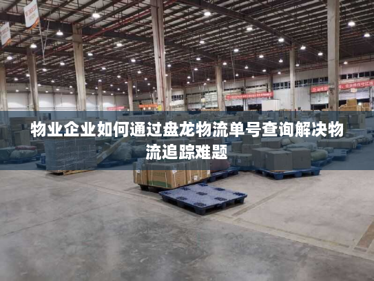 物业企业如何通过盘龙物流单号查询解决物流追踪难题