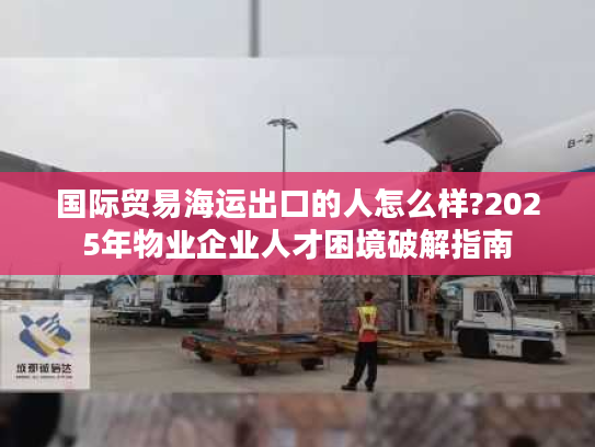 国际贸易海运出口的人怎么样?2025年物业企业人才困境破解指南 国际贸易海运出口的人怎么样?2025年物业企业人才困境破解指南