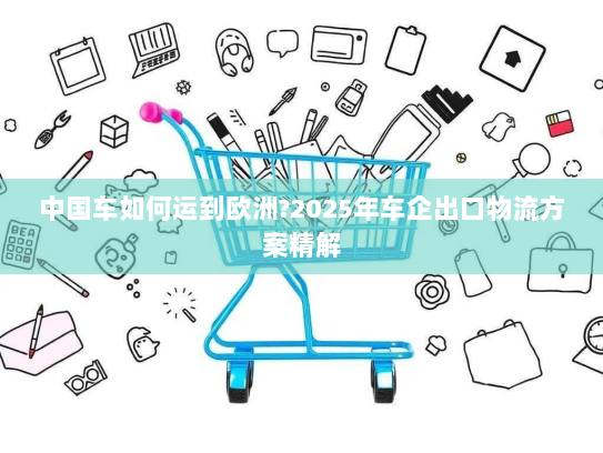 中国车如何运到欧洲?2025年车企出口物流方案精解 中国车如何运到欧洲?2025年车企出口物流方案精解