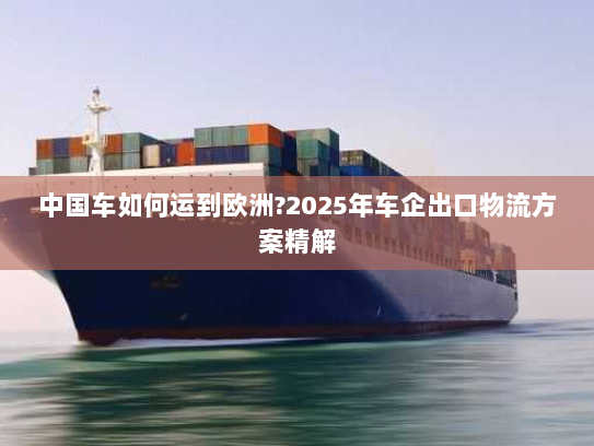 中国车如何运到欧洲?2025年车企出口物流方案精解 中国车如何运到欧洲?2025年车企出口物流方案精解