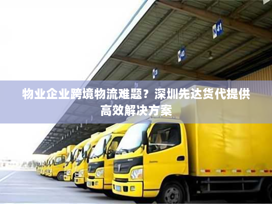 物业企业跨境物流难题?深圳先达货代提供高效解决方案 物业企业跨境物流难题?深圳先达货代提供高效解决方案