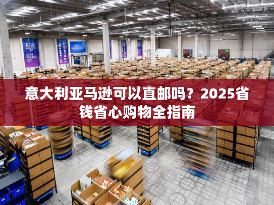 意大利亚马逊可以直邮吗？2025省钱省心购物全指南