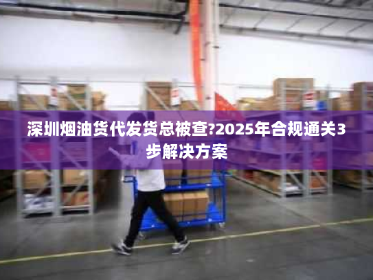 深圳烟油货代发货总被查?2025年合规通关3步解决方案