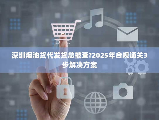 深圳烟油货代发货总被查?2025年合规通关3步解决方案 深圳烟油货代发货总被查?2025年合规通关3步解决方案