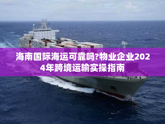 海南国际海运可靠吗?物业企业2024年跨境运输实操指南