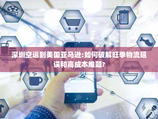 深圳空运到美国亚马逊:如何破解旺季物流延误和高成本难题?