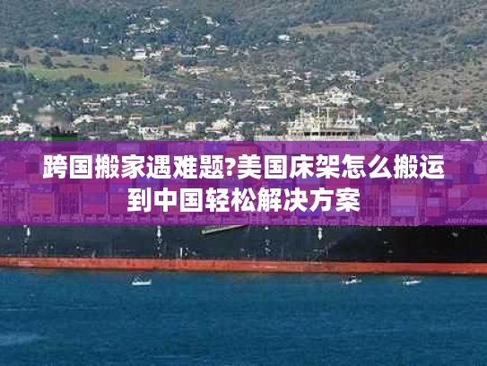 跨国搬家遇难题?美国床架怎么搬运到中国轻松解决方案