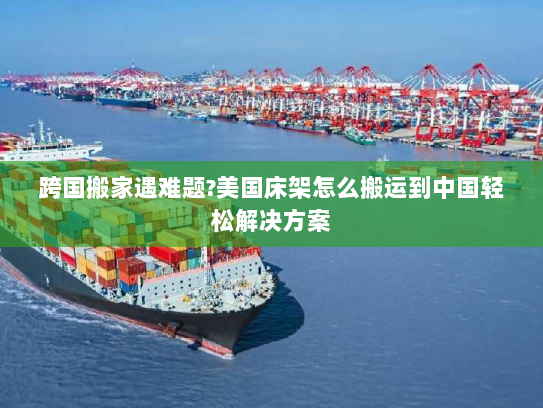 跨国搬家遇难题?美国床架怎么搬运到中国轻松解决方案