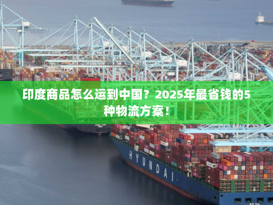 印度商品怎么运到中国？2025年最省钱的5种物流方案！