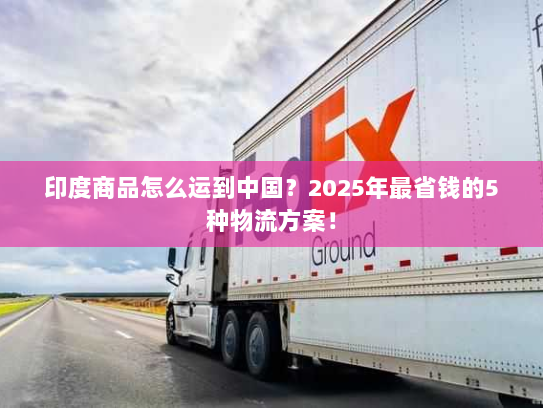 印度商品怎么运到中国？2025年最省钱的5种物流方案！