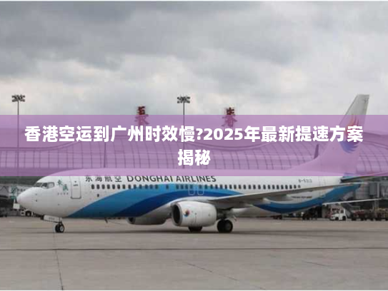 香港空运到广州时效慢?2025年最新提速方案揭秘