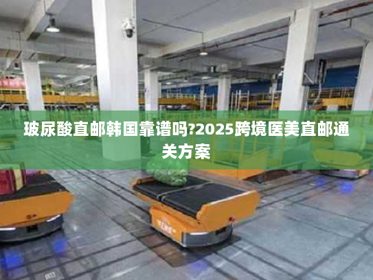 玻尿酸直邮韩国靠谱吗?2025跨境医美直邮通关方案 玻尿酸直邮韩国靠谱吗?2025跨境医美直邮通关方案