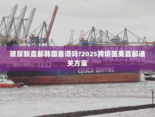 玻尿酸直邮韩国靠谱吗?2025跨境医美直邮通关方案 玻尿酸直邮韩国靠谱吗?2025跨境医美直邮通关方案