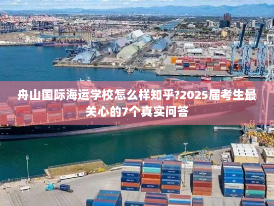 舟山国际海运学校怎么样知乎?2025届考生最关心的7个真实问答