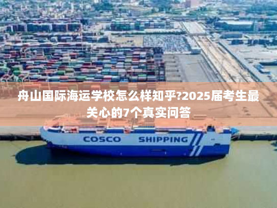 舟山国际海运学校怎么样知乎?2025届考生最关心的7个真实问答 舟山国际海运学校怎么样知乎?2025届考生最关心的7个真实问答