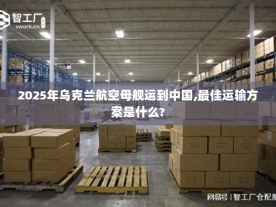 2025年乌克兰航空母舰运到中国,最佳运输方案是什么? 2025年乌克兰航空母舰运到中国,最佳运输方案是什么?