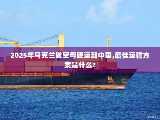 2025年乌克兰航空母舰运到中国,最佳运输方案是什么? 2025年乌克兰航空母舰运到中国,最佳运输方案是什么?