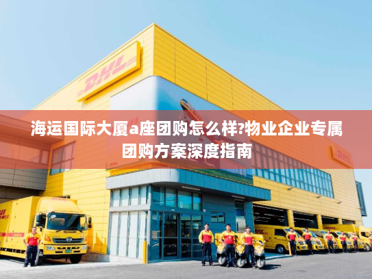 海运国际大厦a座团购怎么样?物业企业专属团购方案深度指南