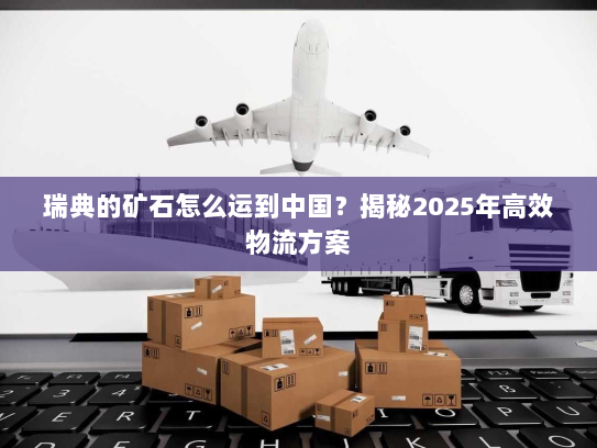 瑞典的矿石怎么运到中国?揭秘2025年高效物流方案 瑞典的矿石怎么运到中国?揭秘2025年高效物流方案