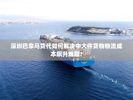 深圳巴拿马货代如何解决中大件货物物流成本飙升难题? 深圳巴拿马货代如何解决中大件货物物流成本飙升难题?