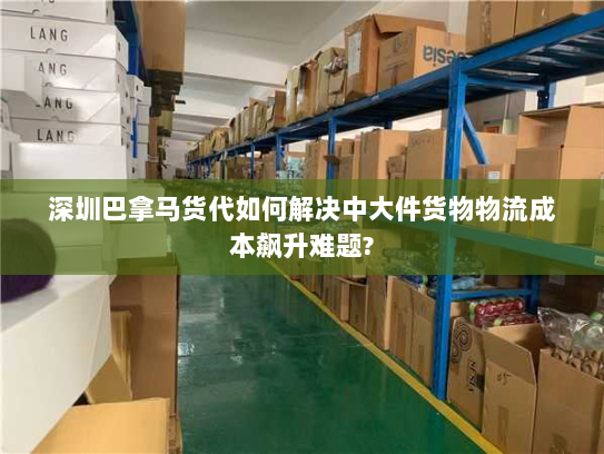 深圳巴拿马货代如何解决中大件货物物流成本飙升难题? 深圳巴拿马货代如何解决中大件货物物流成本飙升难题?