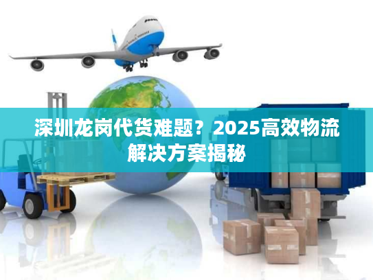 深圳龙岗代货难题？2025高效物流解决方案揭秘
